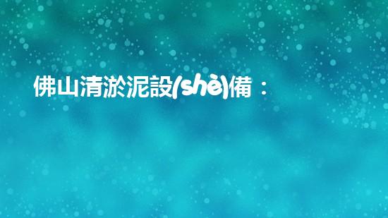 佛山清淤泥設(shè)備：解鎖城市暗河奇跡！